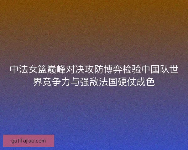 中法女篮巅峰对决攻防博弈检验中国队世界竞争力与强敌法国硬仗成色