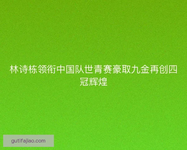 林诗栋领衔中国队世青赛豪取九金再创四冠辉煌