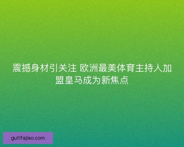 震撼身材引关注 欧洲最美体育主持人加盟皇马成为新焦点